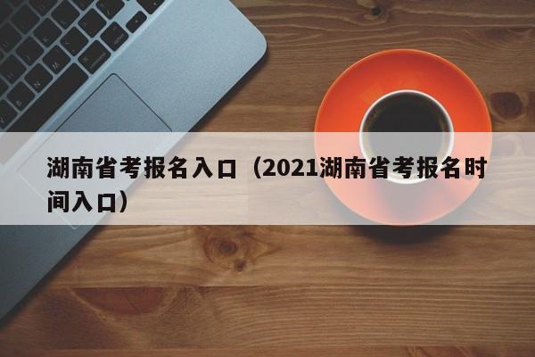 湖南省考报名入口（2021湖南省考报名时间入口）