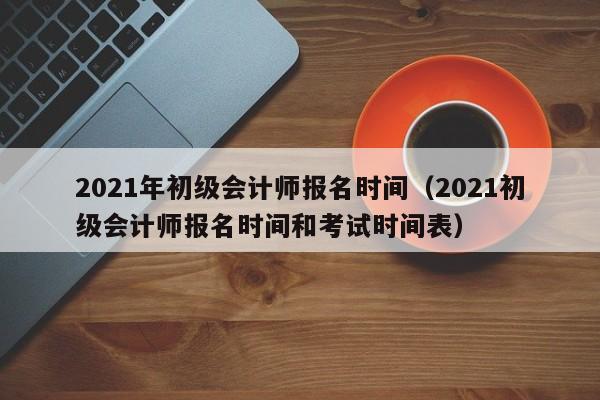 2021年初级会计师报名时间（2021初级会计师报名时间和考试时间表）