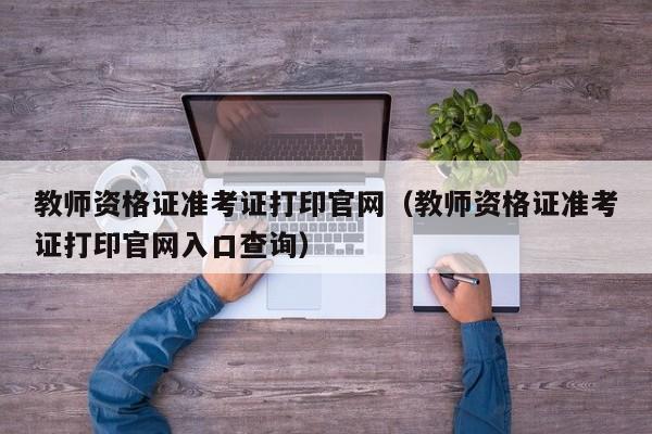 教师资格证准考证打印官网（教师资格证准考证打印官网入口查询）