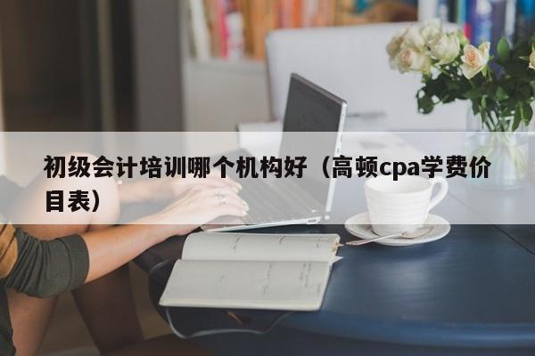 初级会计培训哪个机构好（高顿cpa学费价目表）