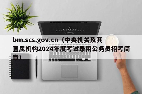 bm.scs.gov.cn（中央机关及其直属机构2024年度考试录用公务员招考简章）