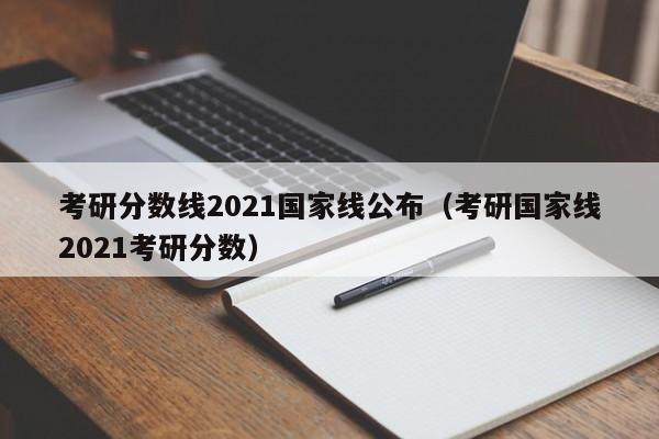 考研分数线2021国家线公布（考研国家线2021考研分数）