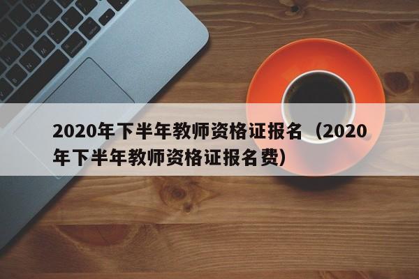 2020年下半年教师资格证报名（2020年下半年教师资格证报名费）