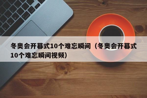 冬奥会开幕式10个难忘瞬间（冬奥会开幕式10个难忘瞬间视频）