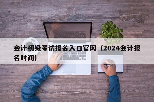 会计初级考试报名入口官网（2024会计报名时间）