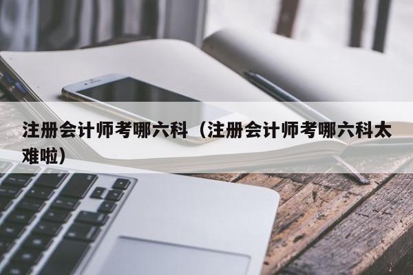 注册会计师考哪六科（注册会计师考哪六科太难啦）