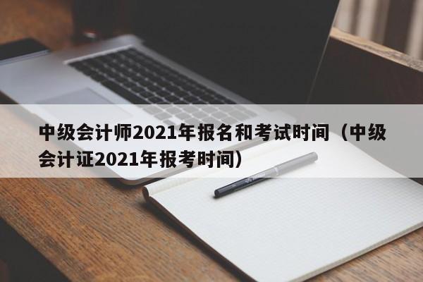 中级会计师2021年报名和考试时间（中级会计证2021年报考时间）