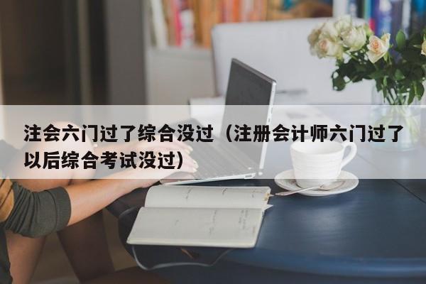 注会六门过了综合没过（注册会计师六门过了以后综合考试没过）