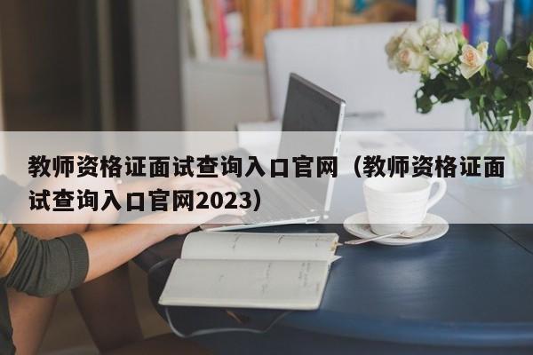 教师资格证面试查询入口官网（教师资格证面试查询入口官网2023）