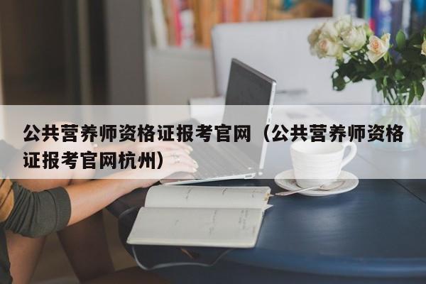 公共营养师资格证报考官网（公共营养师资格证报考官网杭州）