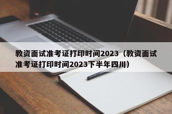 教资面试准考证打印时间2023（教资面试准考证打印时间2023下半年四川）