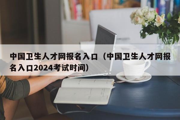 中国卫生人才网报名入口（中国卫生人才网报名入口2024考试时间）