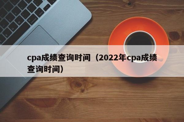 cpa成绩查询时间（2022年cpa成绩查询时间）