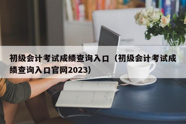 初级会计考试成绩查询入口（初级会计考试成绩查询入口官网2023）