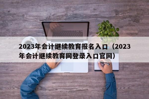 2023年会计继续教育报名入口（2023年会计继续教育网登录入口官网）