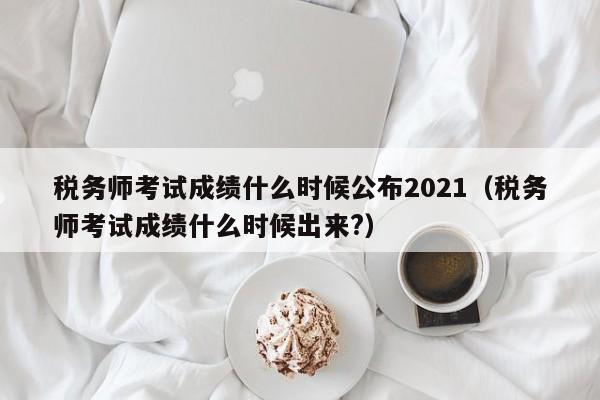 税务师考试成绩什么时候公布2021（税务师考试成绩什么时候出来?）