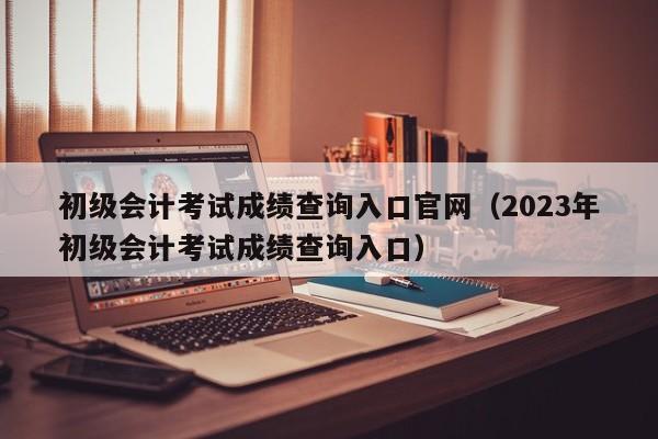 初级会计考试成绩查询入口官网（2023年初级会计考试成绩查询入口）