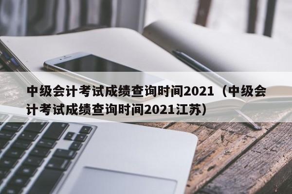 中级会计考试成绩查询时间2021（中级会计考试成绩查询时间2021江苏）