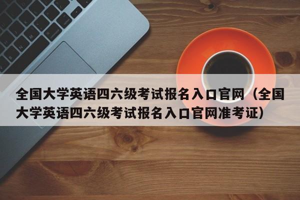 全国大学英语四六级考试报名入口官网（全国大学英语四六级考试报名入口官网准考证）