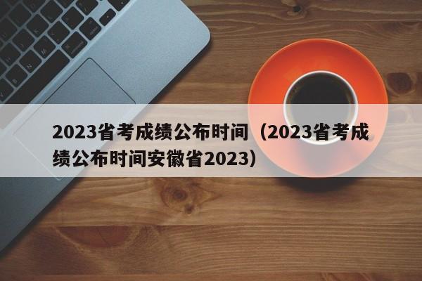 2023省考成绩公布时间（2023省考成绩公布时间安徽省2023）