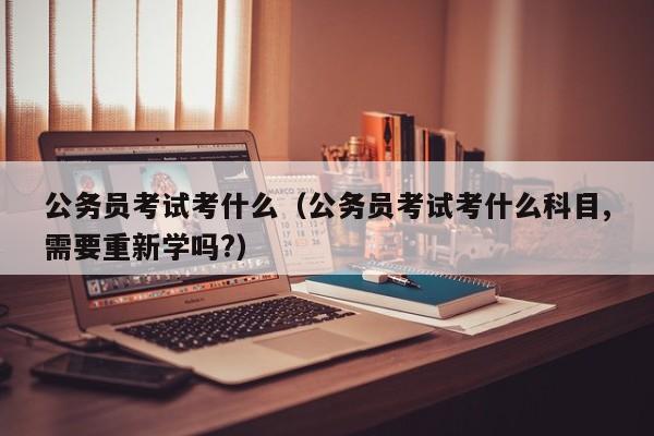 公务员考试考什么（公务员考试考什么科目,需要重新学吗?）