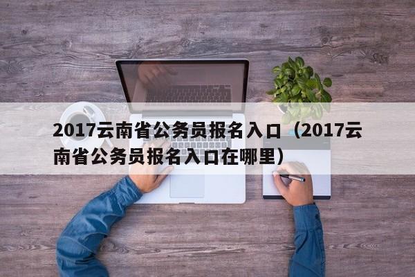 2017云南省公务员报名入口（2017云南省公务员报名入口在哪里）