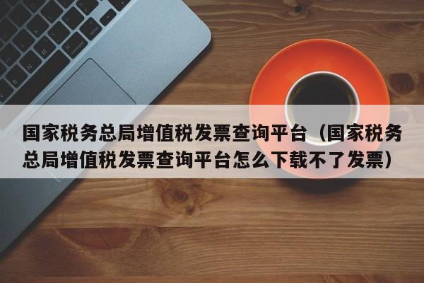 国家税务总局增值税发票查询平台（国家税务总局增值税发票查询平台怎么下载不了发票）