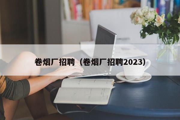 卷烟厂招聘（卷烟厂招聘2023）