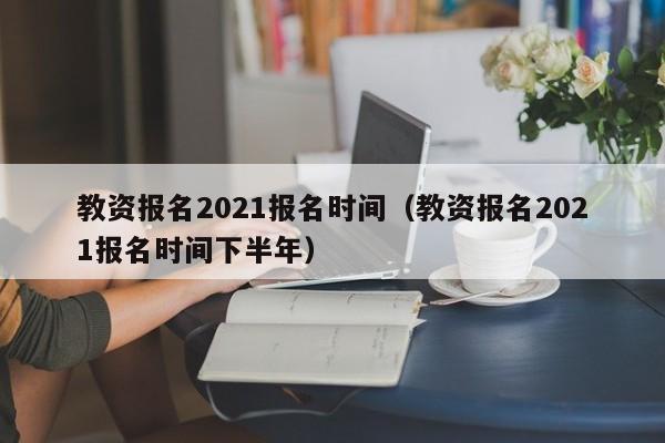 教资报名2021报名时间（教资报名2021报名时间下半年）