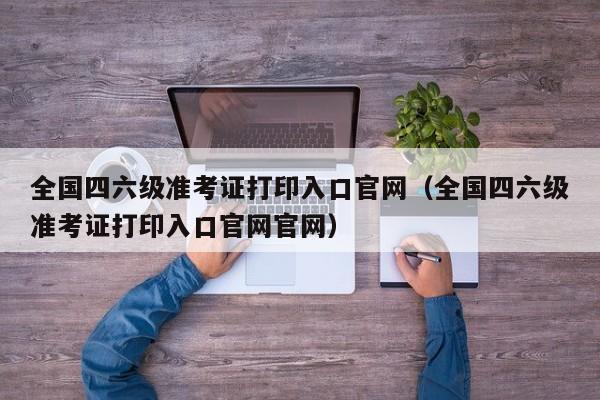 全国四六级准考证打印入口官网（全国四六级准考证打印入口官网官网）