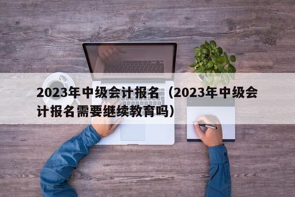 2023年中级会计报名（2023年中级会计报名需要继续教育吗）