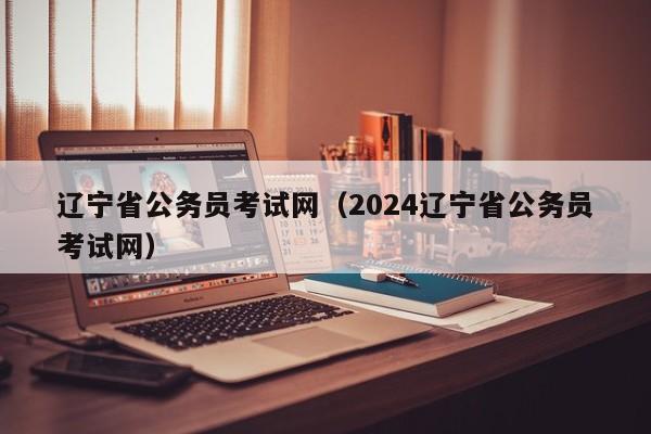 辽宁省公务员考试网（2024辽宁省公务员考试网）