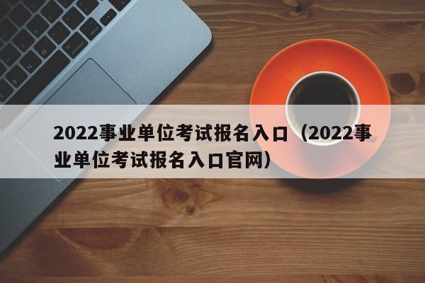 2022事业单位考试报名入口（2022事业单位考试报名入口官网）