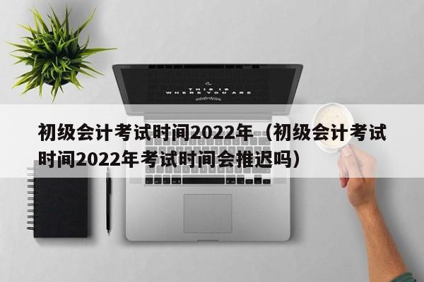 初级会计考试时间2022年（初级会计考试时间2022年考试时间会推迟吗）