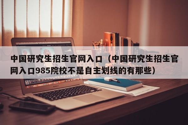 中国研究生招生官网入口（中国研究生招生官网入口985院校不是自主划线的有那些）