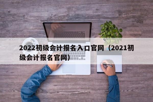 2022初级会计报名入口官网（2021初级会计报名官网）