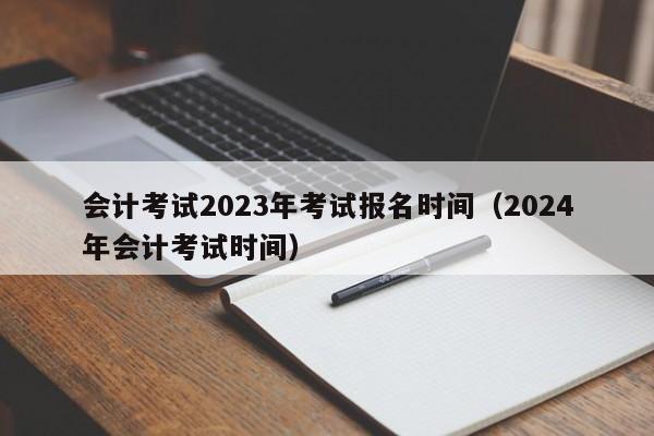 会计考试2023年考试报名时间（2024年会计考试时间）