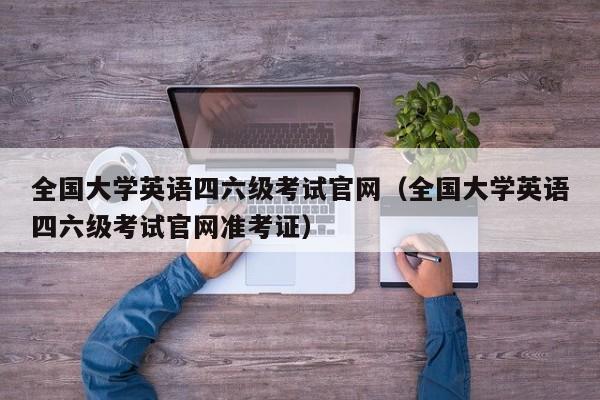 全国大学英语四六级考试官网（全国大学英语四六级考试官网准考证）