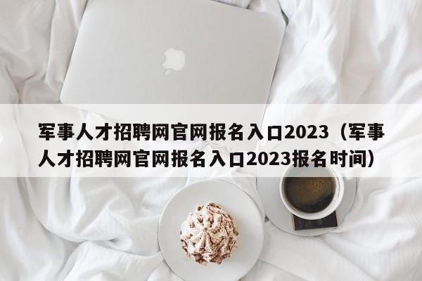 军事人才招聘网官网报名入口2023（军事人才招聘网官网报名入口2023报名时间）