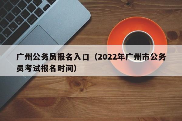 广州公务员报名入口（2022年广州市公务员考试报名时间）