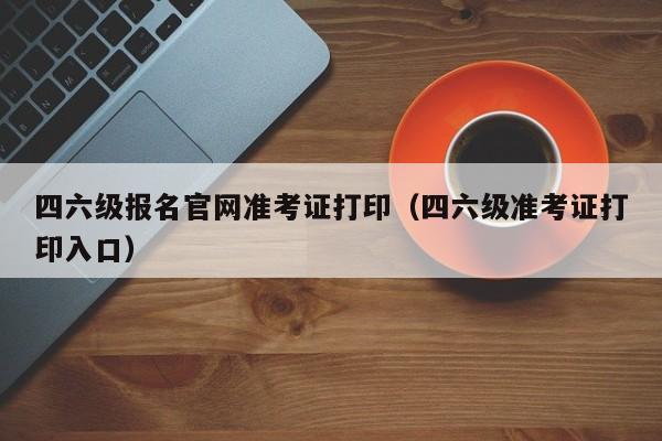 四六级报名官网准考证打印（四六级准考证打印入口）