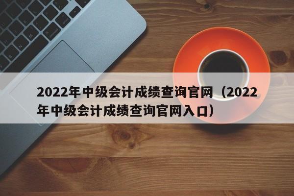 2022年中级会计成绩查询官网（2022年中级会计成绩查询官网入口）