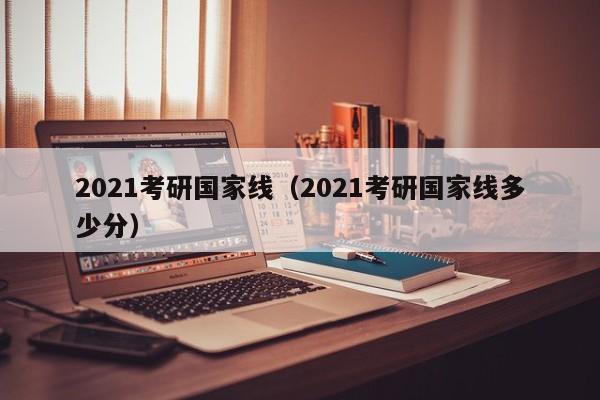 2021考研国家线（2021考研国家线多少分）