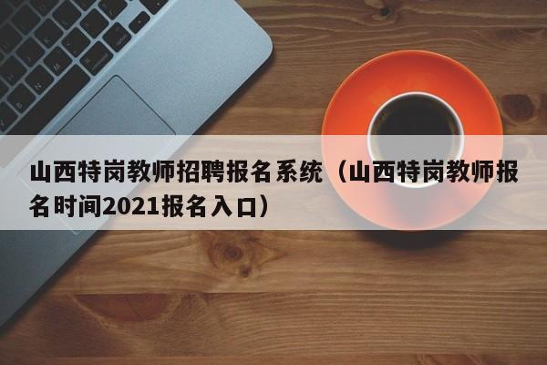 山西特岗教师招聘报名系统（山西特岗教师报名时间2021报名入口）