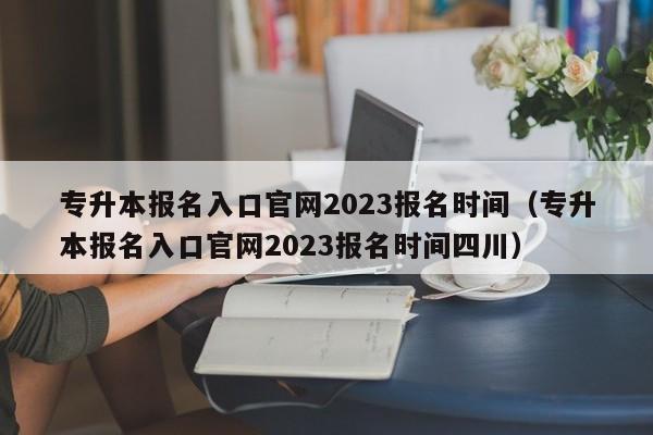 专升本报名入口官网2023报名时间（专升本报名入口官网2023报名时间四川）