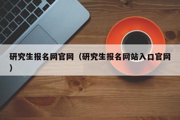 研究生报名网官网（研究生报名网站入口官网）