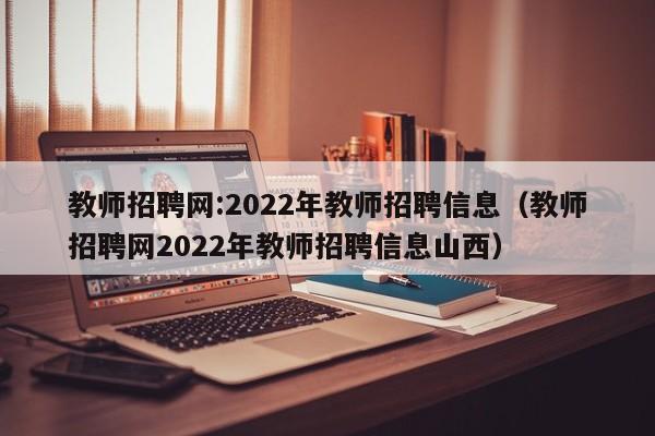 教师招聘网:2022年教师招聘信息（教师招聘网2022年教师招聘信息山西）