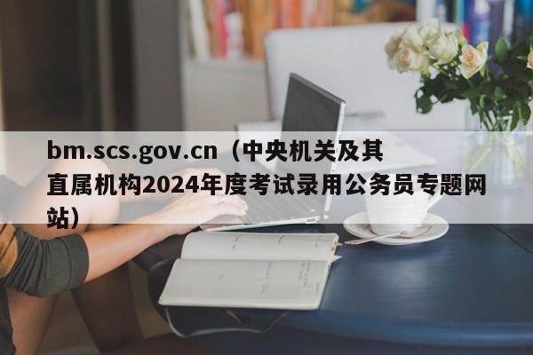 bm.scs.gov.cn（中央机关及其直属机构2024年度考试录用公务员专题网站）