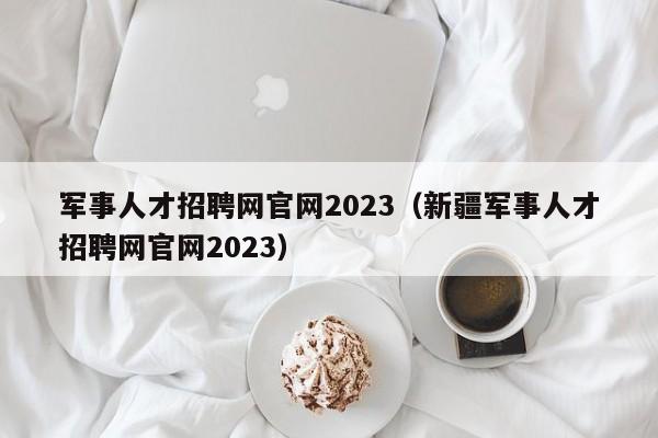 军事人才招聘网官网2023（新疆军事人才招聘网官网2023）