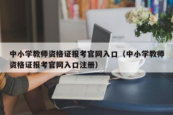 中小学教师资格证报考官网入口（中小学教师资格证报考官网入口注册）